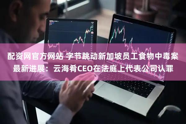 配资网官方网站 字节跳动新加坡员工食物中毒案最新进展：云海肴CEO在法庭上代表公司认罪