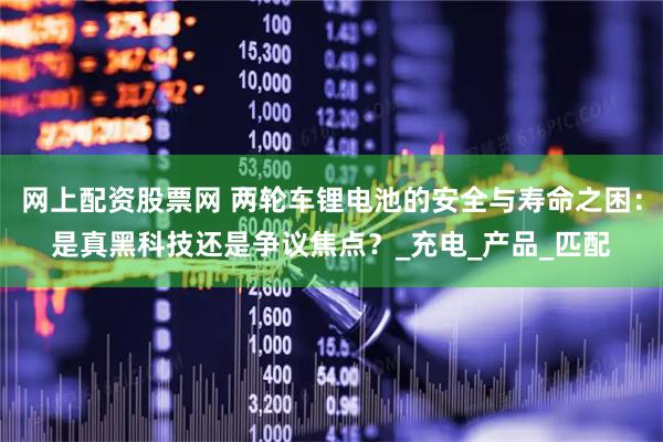 网上配资股票网 两轮车锂电池的安全与寿命之困：是真黑科技还是争议焦点？_充电_产品_匹配