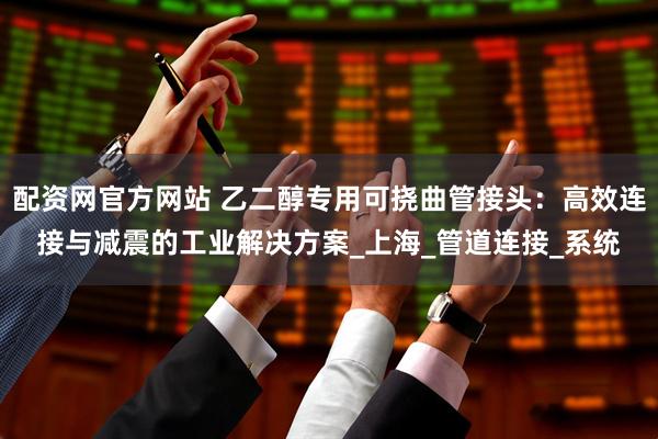配资网官方网站 乙二醇专用可挠曲管接头：高效连接与减震的工业解决方案_上海_管道连接_系统