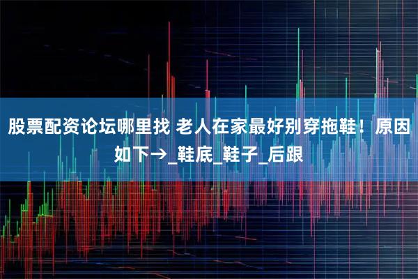 股票配资论坛哪里找 老人在家最好别穿拖鞋！原因如下→_鞋底_鞋子_后跟