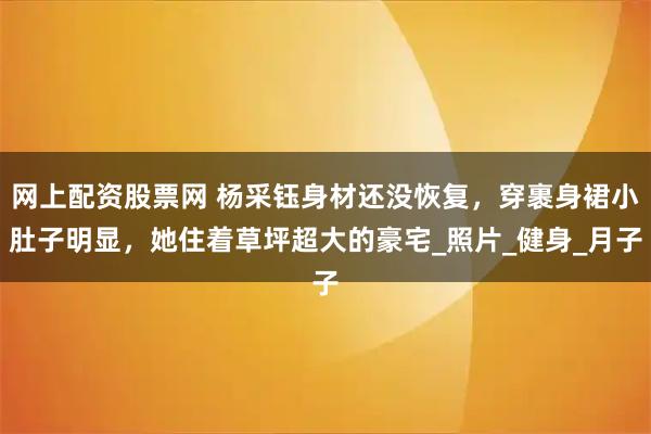 网上配资股票网 杨采钰身材还没恢复，穿裹身裙小肚子明显，她住着草坪超大的豪宅_照片_健身_月子