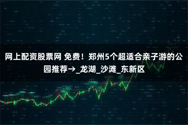 网上配资股票网 免费！郑州5个超适合亲子游的公园推荐→_龙湖_沙滩_东新区