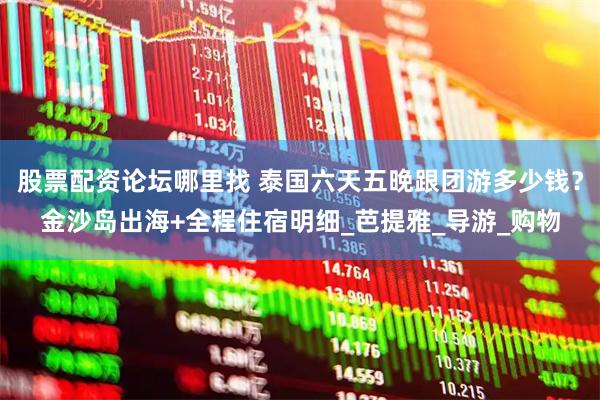 股票配资论坛哪里找 泰国六天五晚跟团游多少钱？金沙岛出海+全程住宿明细_芭提雅_导游_购物