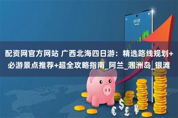 配资网官方网站 广西北海四日游：精选路线规划+必游景点推荐+超全攻略指南_阿兰_涠洲岛_银滩