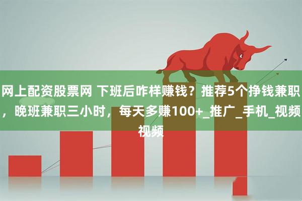 网上配资股票网 下班后咋样赚钱？推荐5个挣钱兼职，晚班兼职三小时，每天多赚100+_推广_手机_视频