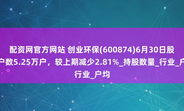 配资网官方网站 创业环保(600874)6月30日股东户数5.25万户，较上期减少2.81%_持股数量_行业_户均