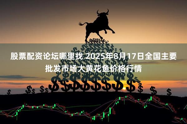 股票配资论坛哪里找 2025年8月17日全国主要批发市场大黄花鱼价格行情