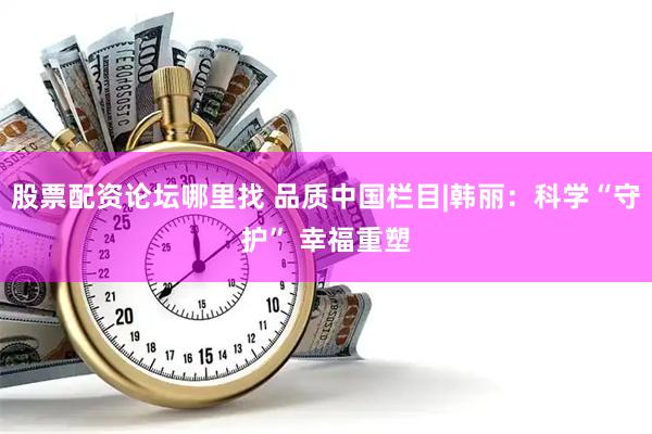 股票配资论坛哪里找 品质中国栏目|韩丽：科学“守护” 幸福重塑