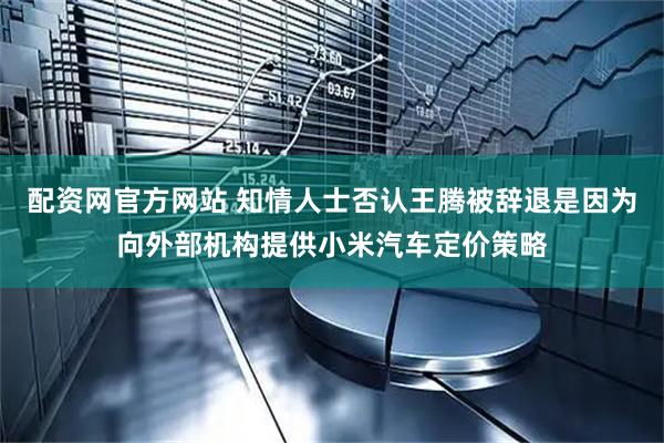 配资网官方网站 知情人士否认王腾被辞退是因为向外部机构提供小米汽车定价策略