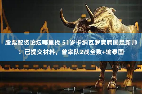 股票配资论坛哪里找 51岁卡纳瓦罗竞聘国足新帅！已提交材料，曾率队2战全败+输泰国