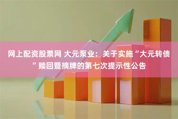 网上配资股票网 大元泵业：关于实施“大元转债”赎回暨摘牌的第七次提示性公告