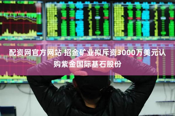配资网官方网站 招金矿业拟斥资3000万美元认购紫金国际基石股份