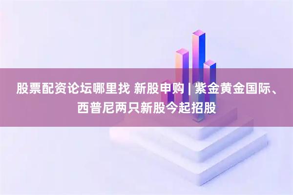 股票配资论坛哪里找 新股申购 | 紫金黄金国际、西普尼两只新股今起招股