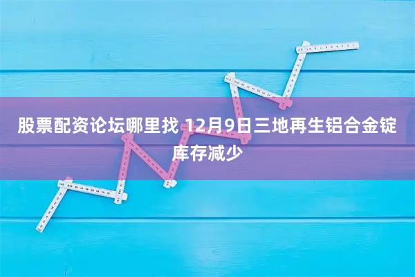 股票配资论坛哪里找 12月9日三地再生铝合金锭库存减少