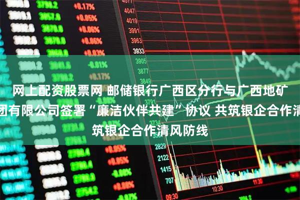 网上配资股票网 邮储银行广西区分行与广西地矿建设集团有限公司签署“廉洁伙伴共建”协议 共筑银企合作清风防线
